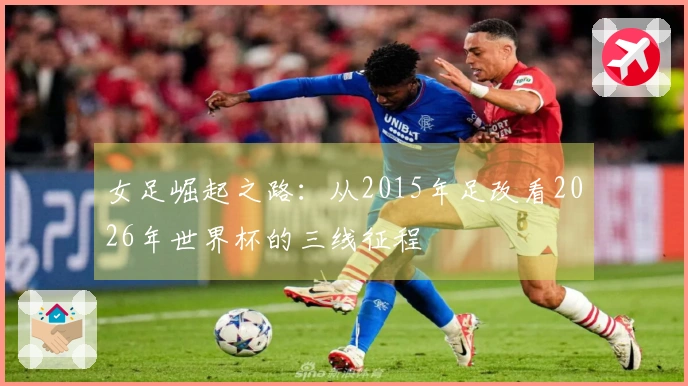 女足崛起之路：从2015年足改看2026年世界杯的三线征程